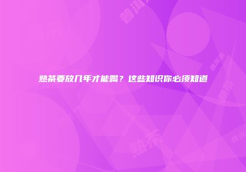 熟茶要放几年才能喝？这些知识你必须知道