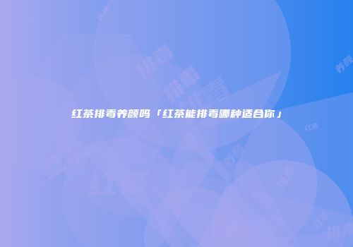 红茶排毒养颜吗「红茶能排毒哪种适合你」