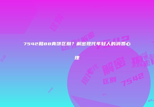 7542和88青饼区别？解密现代年轻人的消费心理