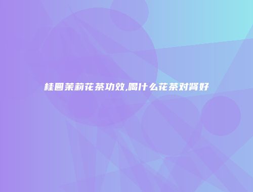 桂圆茉莉花茶功效,喝什么花茶对肾好