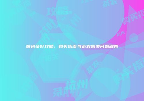杭州茶叶攻略：购买指南与茶农相关问题解答