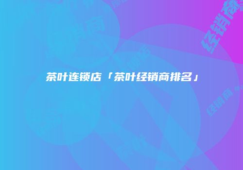 茶叶连锁店「茶叶经销商排名」