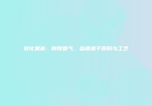 安化黑茶：醇厚香气，品质源于原料与工艺