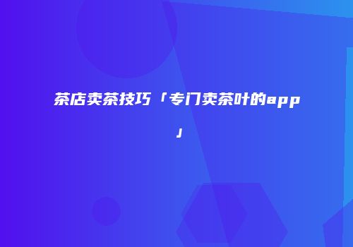 茶店卖茶技巧「专门卖茶叶的app」