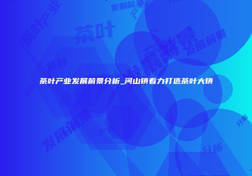 茶叶产业发展前景分析_河山镇着力打造茶叶大镇