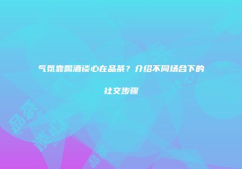 气氛靠喝酒谈心在品茶？介绍不同场合下的社交步骤
