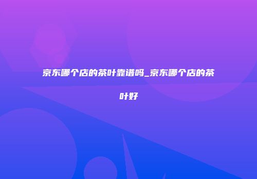 京东哪个店的茶叶靠谱吗_京东哪个店的茶叶好