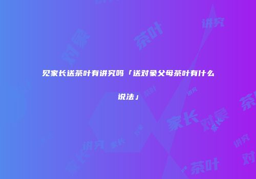 见家长送茶叶有讲究吗「送对象父母茶叶有什么说法」