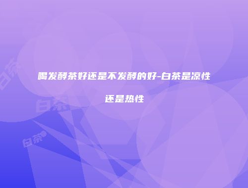 喝发酵茶好还是不发酵的好-白茶是凉性还是热性
