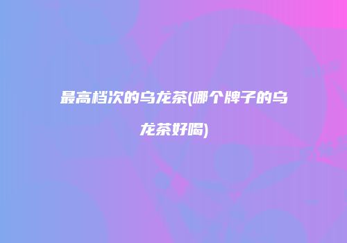 最高档次的乌龙茶(哪个牌子的乌龙茶好喝)