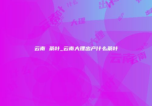 云南 茶叶_云南大理出产什么茶叶