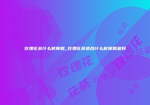 玫瑰花茶什么时候喝_玫瑰花茶适合什么时候喝最好