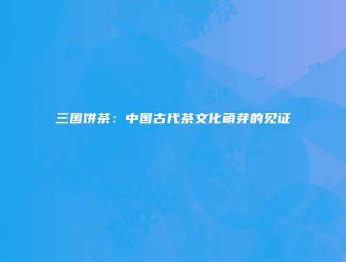 三国饼茶：中国古代茶文化萌芽的见证