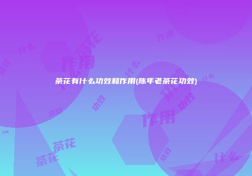 茶花有什么功效和作用(陈年老茶花功效)