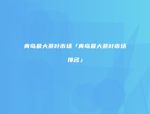 青岛最大茶叶市场「青岛最大茶叶市场排名」