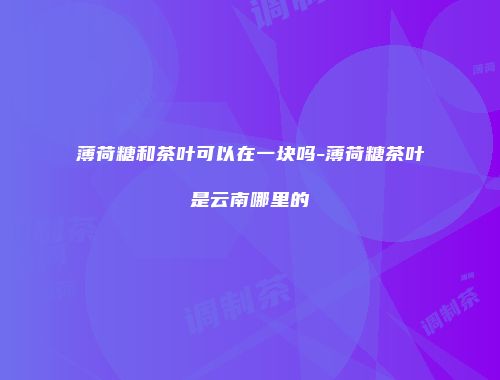 薄荷糖和茶叶可以在一块吗-薄荷糖茶叶是云南哪里的