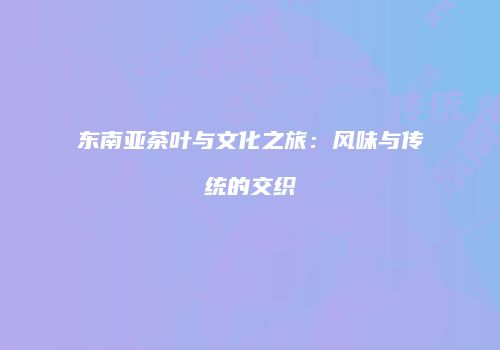 东南亚茶叶与文化之旅：风味与传统的交织
