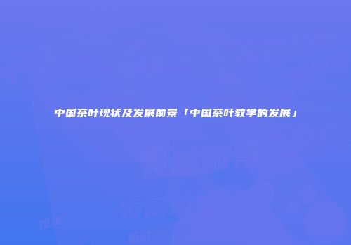 中国茶叶现状及发展前景「中国茶叶教学的发展」