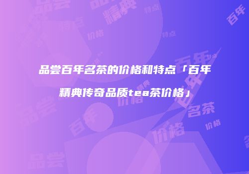 品尝百年名茶的价格和特点「百年精典传奇品质tea茶价格」