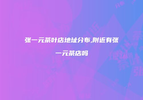 张一元茶叶店地址分布,附近有张一元茶店吗