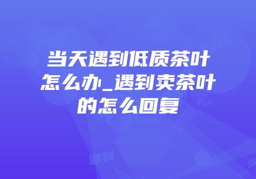 当天遇到低质茶叶怎么办_遇到卖茶叶的怎么回复
