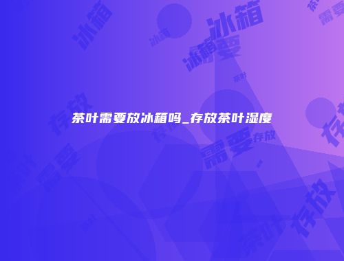 茶叶需要放冰箱吗_存放茶叶湿度