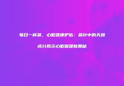 每日一杯茶，心脏健康护佑：茶叶中的天然成分揭示心脏保健新奥秘