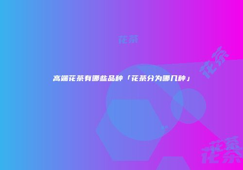 高端花茶有哪些品种「花茶分为哪几种」
