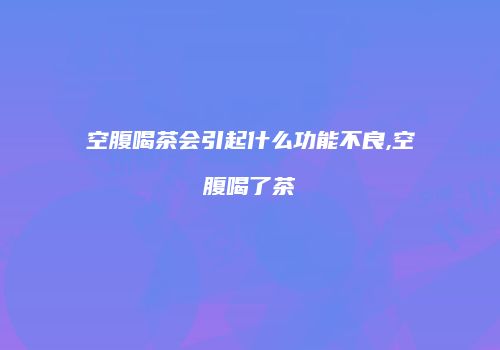 空腹喝茶会引起什么功能不良,空腹喝了茶