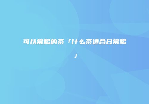 可以常喝的茶「什么茶适合日常喝」