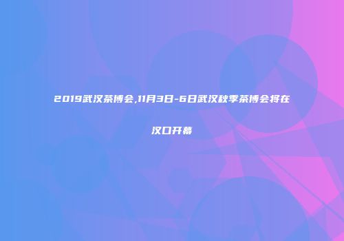 2019武汉茶博会,11月3日-6日武汉秋季茶博会将在汉口开幕