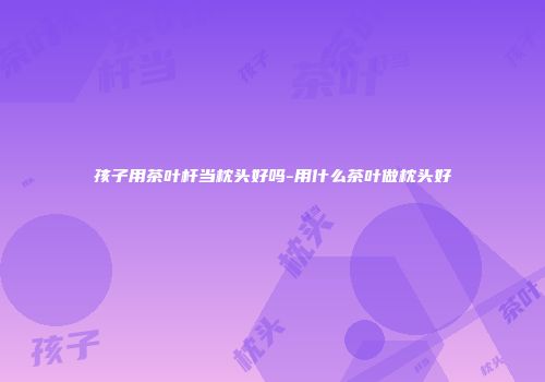 孩子用茶叶杆当枕头好吗-用什么茶叶做枕头好