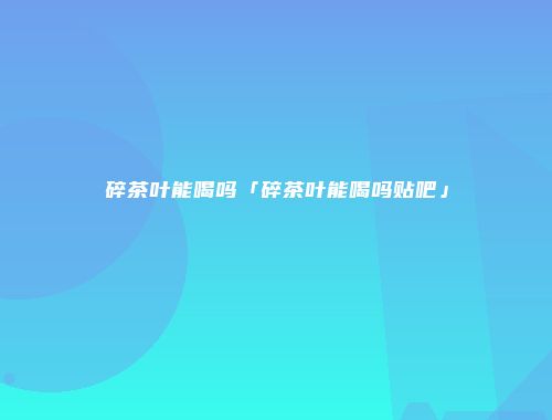碎茶叶能喝吗「碎茶叶能喝吗贴吧」
