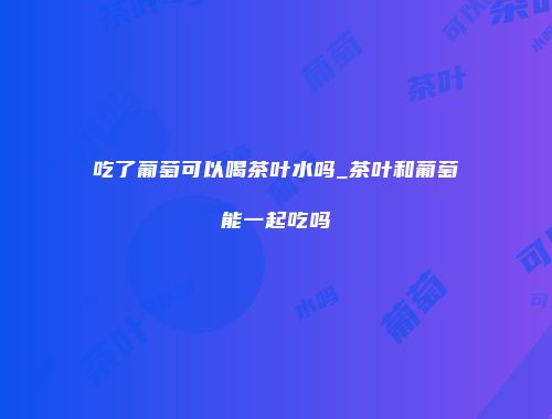 吃了葡萄可以喝茶叶水吗_茶叶和葡萄能一起吃吗