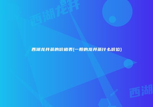 西湖龙井茶的价格表(一般的龙井茶什么价位)