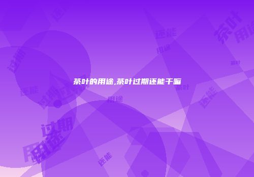 茶叶的用途,茶叶过期还能干嘛