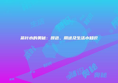 茶叶水的奥秘：颜色、用途及生活小知识