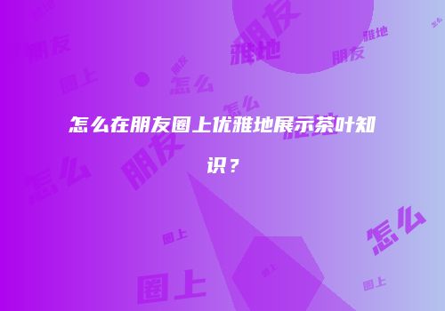 怎么在朋友圈上优雅地展示茶叶知识？
