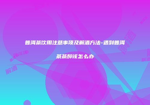 普洱茶饮用注意事项及解酒方法-遇到普洱茶茶醉该怎么办