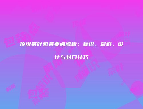 顶级茶叶包装要点解析：标识、材料、设计与封口技巧