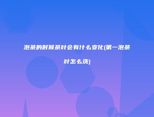 泡茶的时候茶叶会有什么变化(第一泡茶叶怎么洗)
