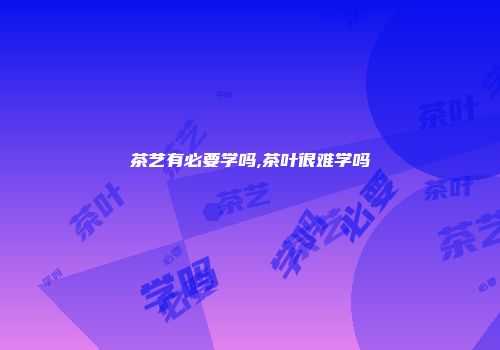 茶艺有必要学吗,茶叶很难学吗