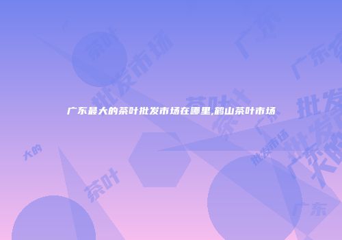 广东最大的茶叶批发市场在哪里,鹤山茶叶市场