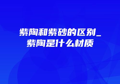 紫陶和紫砂的区别_紫陶是什么材质