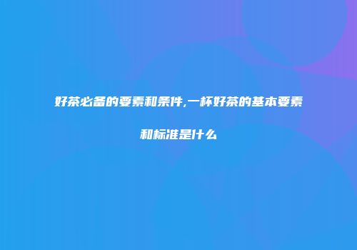 好茶必备的要素和条件,一杯好茶的基本要素和标准是什么