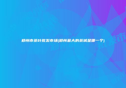郑州市茶叶批发市场(郑州最大的茶城是哪一个)