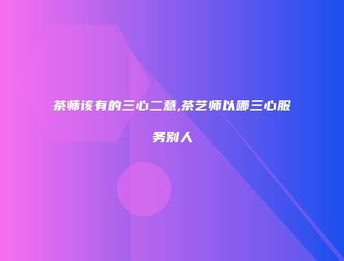 茶师该有的三心二意,茶艺师以哪三心服务别人