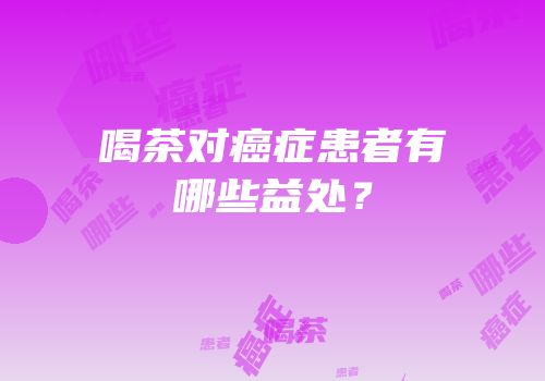 喝茶对癌症患者有哪些益处？