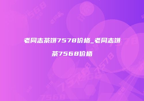 老同志茶饼7578价格_老同志饼茶7568价格