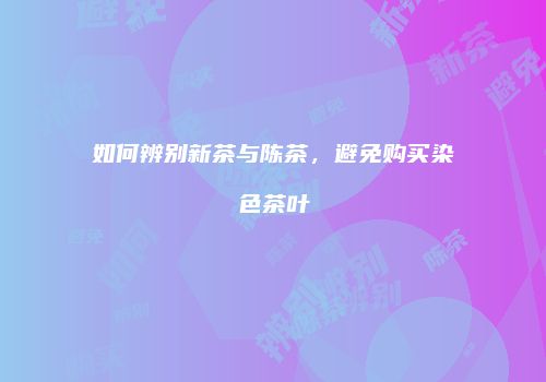 如何辨别新茶与陈茶，避免购买染色茶叶